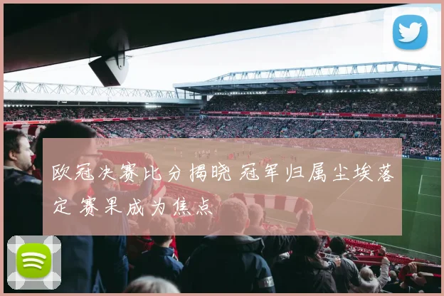 欧冠决赛比分揭晓 冠军归属尘埃落定 赛果成为焦点