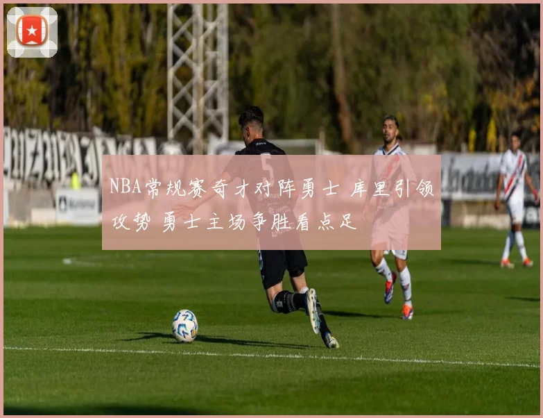 NBA常规赛奇才对阵勇士 库里引领攻势 勇士主场争胜看点足