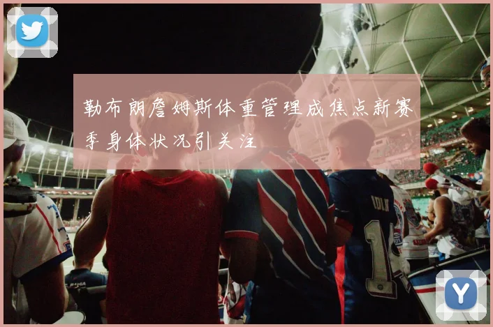 勒布朗詹姆斯体重管理成焦点新赛季身体状况引关注