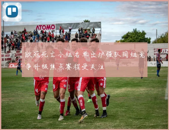 欧冠死亡小组名单出炉强队同组竞争升级焦点赛程受关注