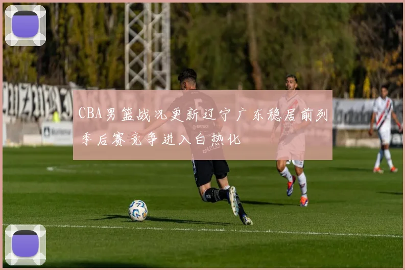 CBA男篮战况更新辽宁广东稳居前列季后赛竞争进入白热化