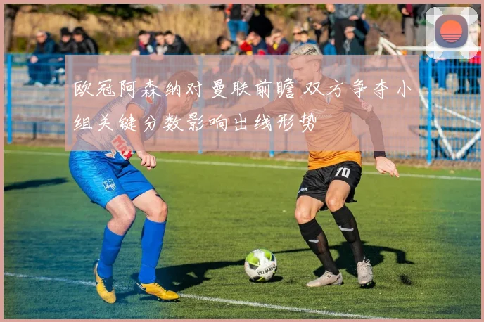欧冠阿森纳对曼联前瞻 双方争夺小组关键分数影响出线形势