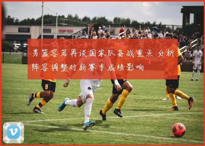男篮容若再谈国家队备战重点 分析阵容调整对新赛季成绩影响