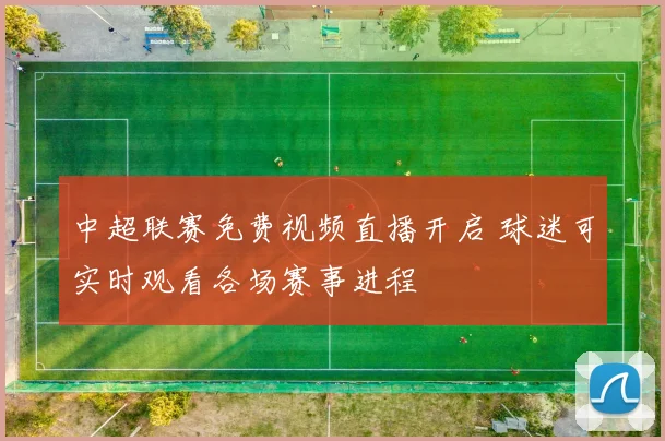 中超联赛免费视频直播开启 球迷可实时观看各场赛事进程