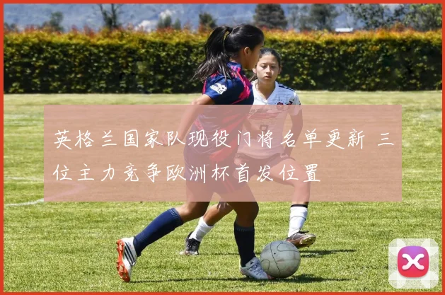 英格兰国家队现役门将名单更新 三位主力竞争欧洲杯首发位置