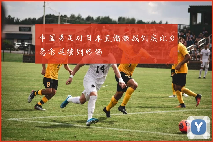 中国男足对日本直播激战到底比分悬念延续到终场