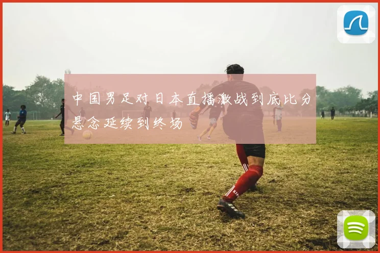 中国男足对日本直播激战到底比分悬念延续到终场
