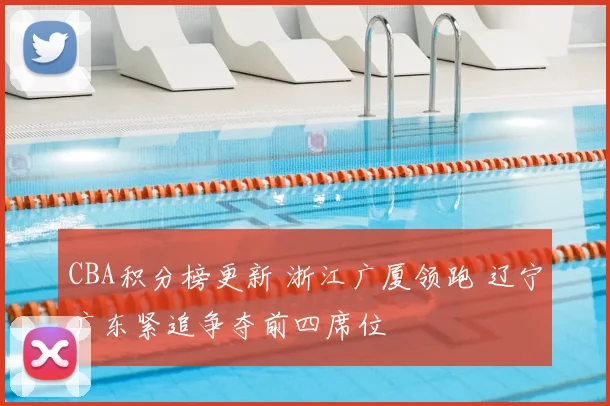 CBA积分榜更新 浙江广厦领跑 辽宁广东紧追争夺前四席位