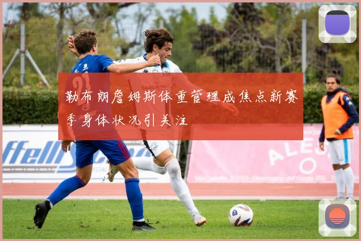 勒布朗詹姆斯体重管理成焦点新赛季身体状况引关注