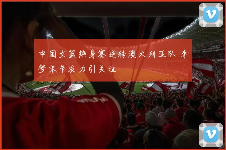 中国女篮热身赛逆转澳大利亚队 李梦末节发力引关注
