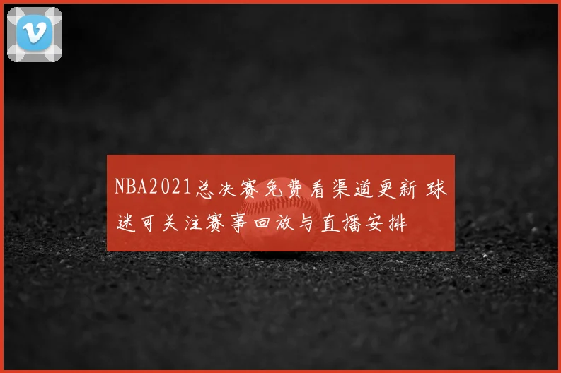 NBA2021总决赛免费看渠道更新 球迷可关注赛事回放与直播安排