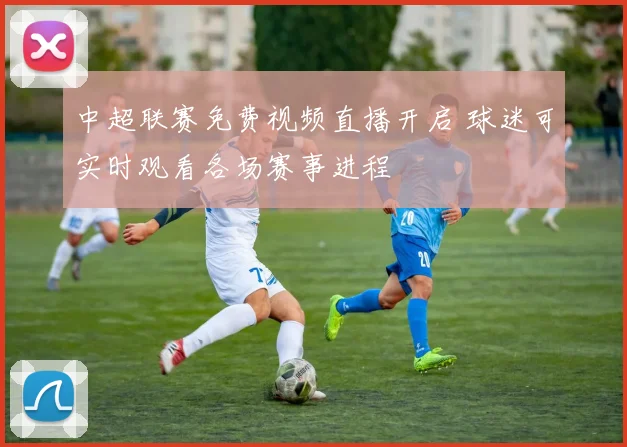 中超联赛免费视频直播开启 球迷可实时观看各场赛事进程