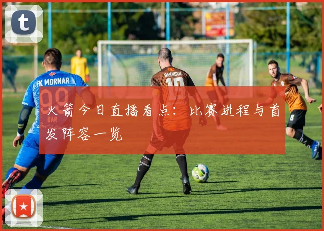 火箭今日直播看点：比赛进程与首发阵容一览