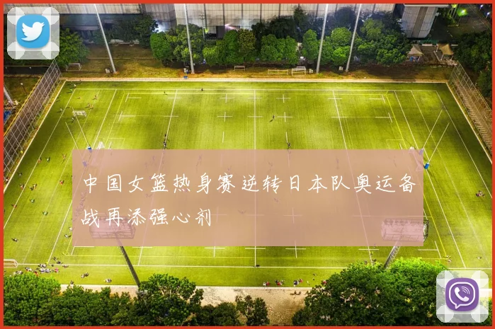 中国女篮热身赛逆转日本队奥运备战再添强心剂