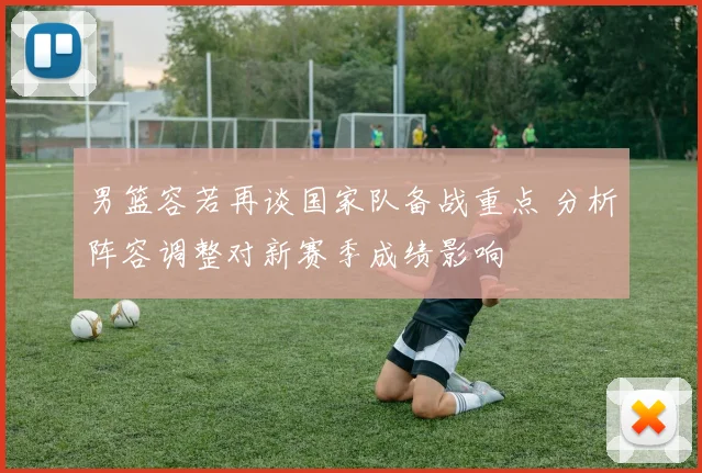 男篮容若再谈国家队备战重点 分析阵容调整对新赛季成绩影响