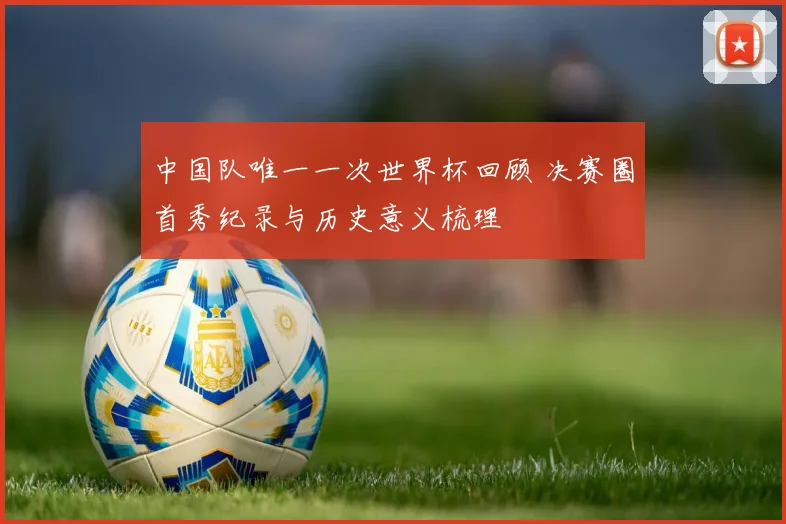 中国队唯一一次世界杯回顾 决赛圈首秀纪录与历史意义梳理