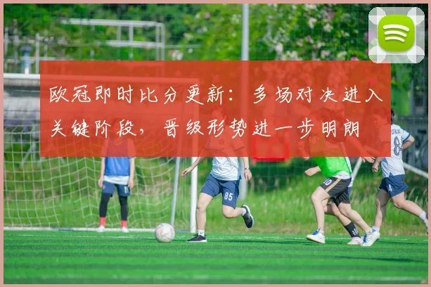 欧冠即时比分更新：多场对决进入关键阶段，晋级形势进一步明朗