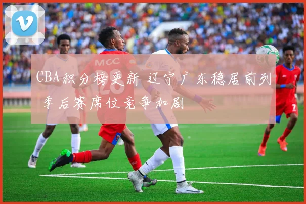 CBA积分榜更新 辽宁广东稳居前列 季后赛席位竞争加剧