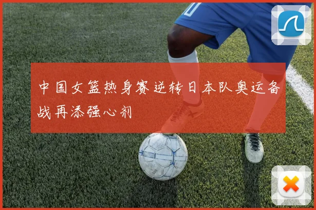 中国女篮热身赛逆转日本队奥运备战再添强心剂