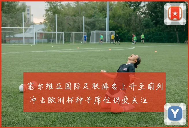 塞尔维亚国际足联排名上升至前列 冲击欧洲杯种子席位仍受关注