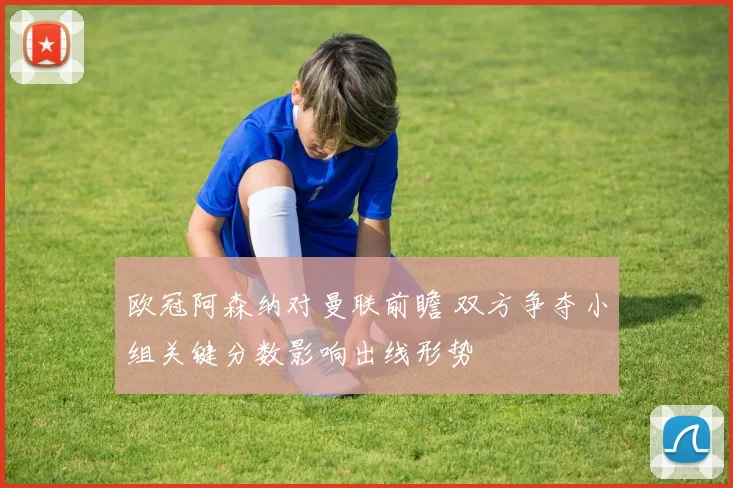 欧冠阿森纳对曼联前瞻 双方争夺小组关键分数影响出线形势