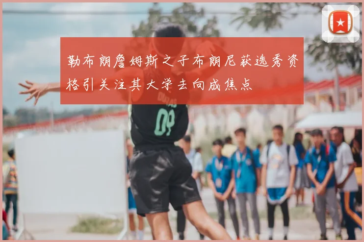 勒布朗詹姆斯之子布朗尼获选秀资格引关注其大学去向成焦点