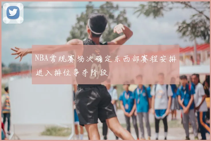 NBA常规赛场次确定东西部赛程安排进入排位争夺阶段