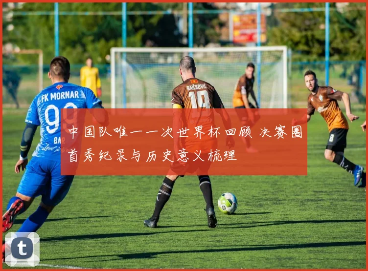 中国队唯一一次世界杯回顾 决赛圈首秀纪录与历史意义梳理