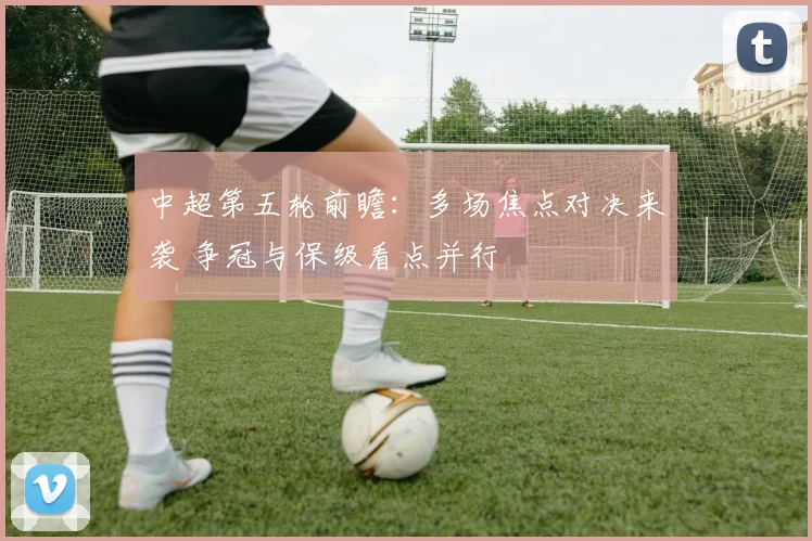 中超第五轮前瞻：多场焦点对决来袭 争冠与保级看点并行