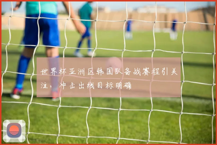 世界杯亚洲区韩国队备战赛程引关注，冲击出线目标明确