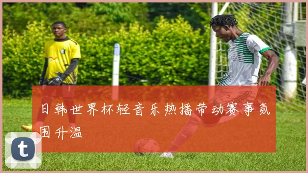 日韩世界杯轻音乐热播带动赛事氛围升温