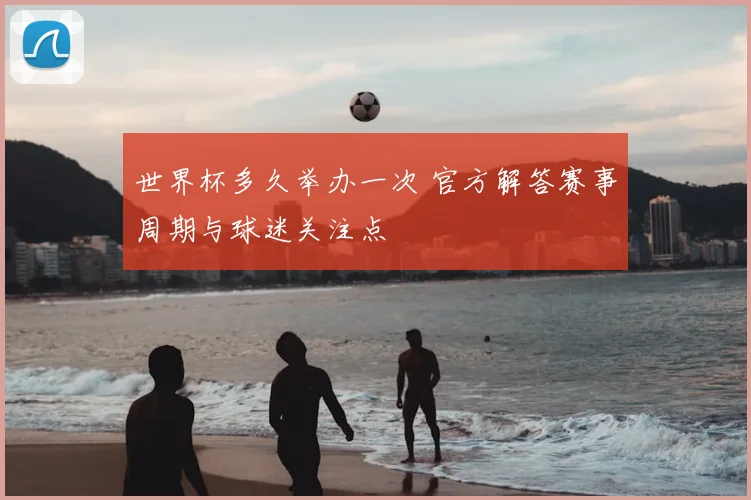 世界杯多久举办一次 官方解答赛事周期与球迷关注点