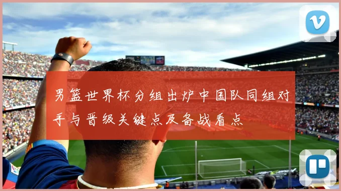 男篮世界杯分组出炉中国队同组对手与晋级关键点及备战看点